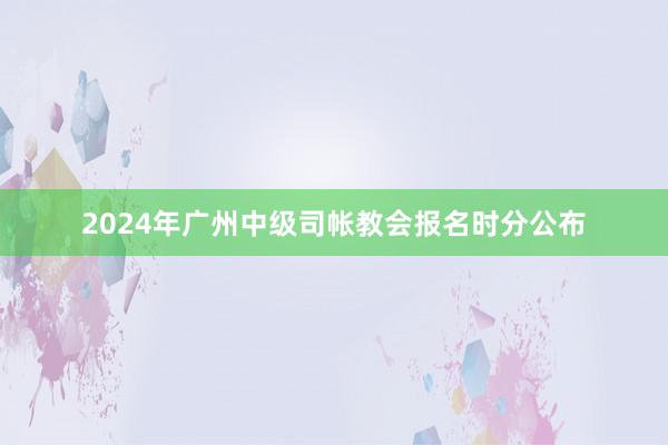 2024年广州中级司帐教会报名时分公布
