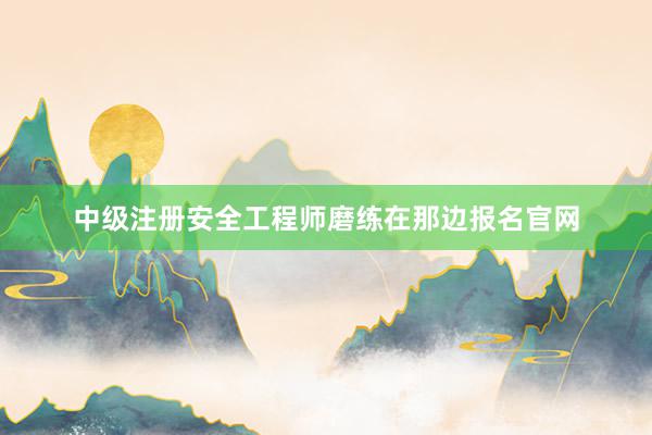 中级注册安全工程师磨练在那边报名官网
