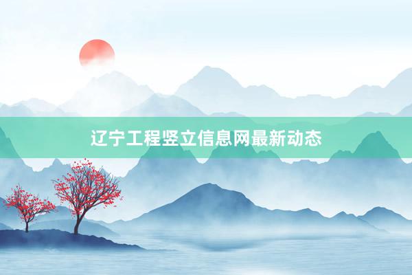 辽宁工程竖立信息网最新动态