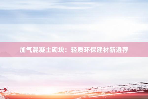 加气混凝土砌块：轻质环保建材新遴荐