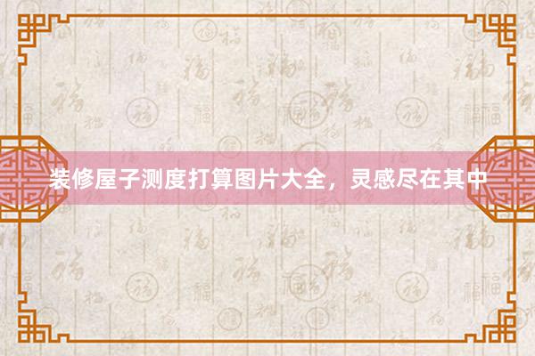装修屋子测度打算图片大全，灵感尽在其中
