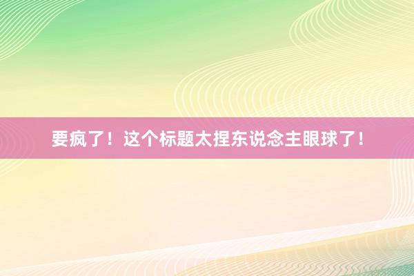 要疯了！这个标题太捏东说念主眼球了！