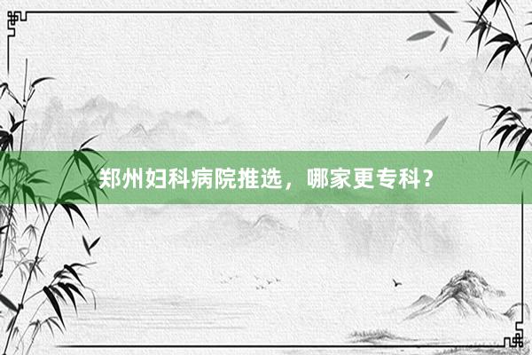 郑州妇科病院推选，哪家更专科？