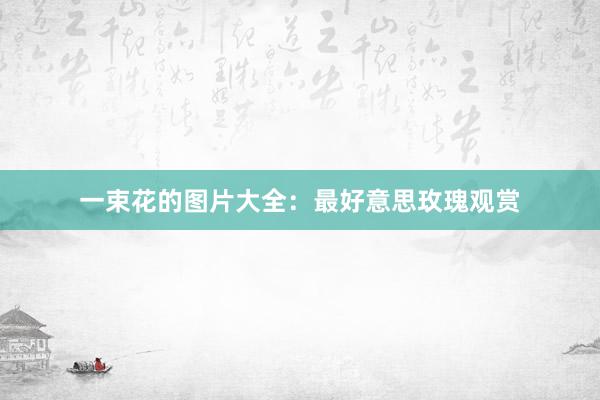 一束花的图片大全：最好意思玫瑰观赏