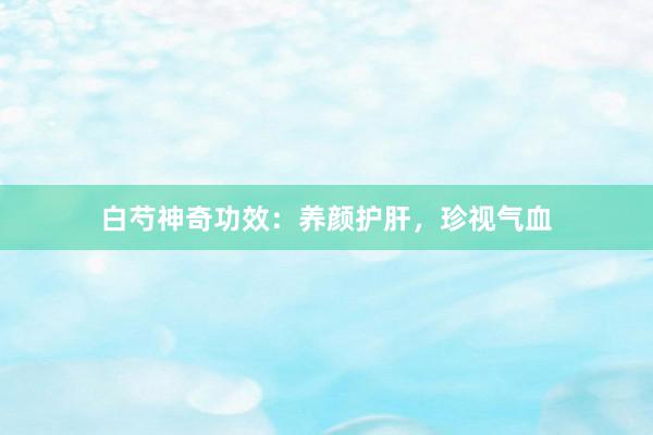 白芍神奇功效：养颜护肝，珍视气血