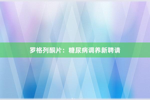 罗格列酮片：糖尿病调养新聘请