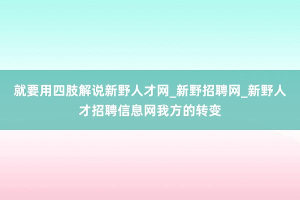 就要用四肢解说新野人才网_新野招聘网_新野人才招聘信息网我方的转变